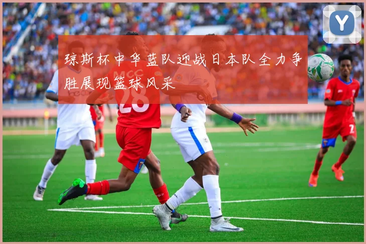 琼斯杯中华蓝队迎战日本队全力争胜展现篮球风采