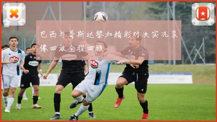 巴西与哥斯达黎加精彩对决实况录像回放全程回顾