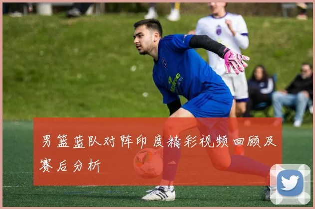 男篮蓝队对阵印度精彩视频回顾及赛后分析