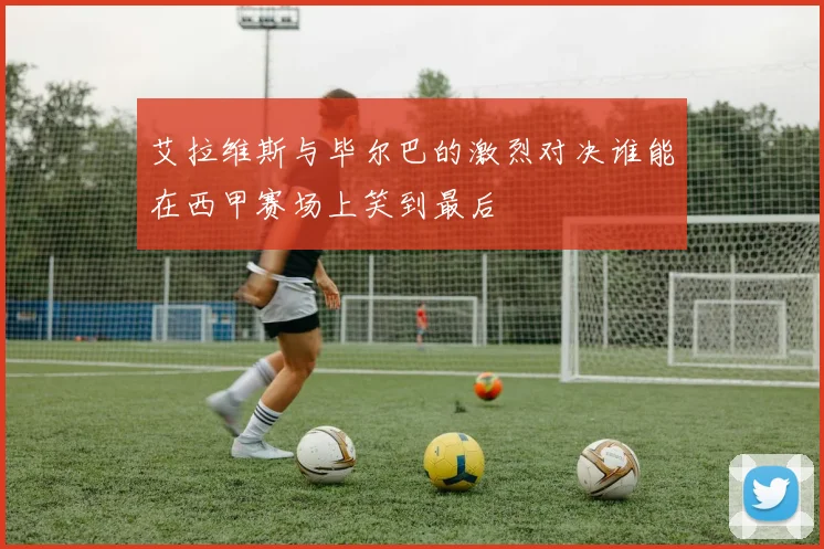 艾拉维斯与毕尔巴的激烈对决谁能在西甲赛场上笑到最后